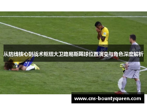从防线核心到战术枢纽大卫路易斯踢球位置演变与角色深度解析