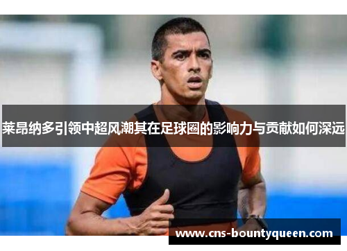 莱昂纳多引领中超风潮其在足球圈的影响力与贡献如何深远