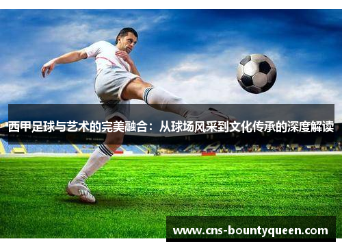 西甲足球与艺术的完美融合：从球场风采到文化传承的深度解读