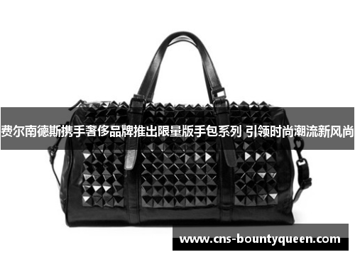 费尔南德斯携手奢侈品牌推出限量版手包系列 引领时尚潮流新风尚 费尔南德斯携手奢侈品牌推出限量版手包系列 引领时尚潮流新风尚
