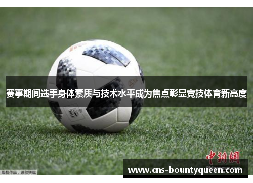 赛事期间选手身体素质与技术水平成为焦点彰显竞技体育新高度