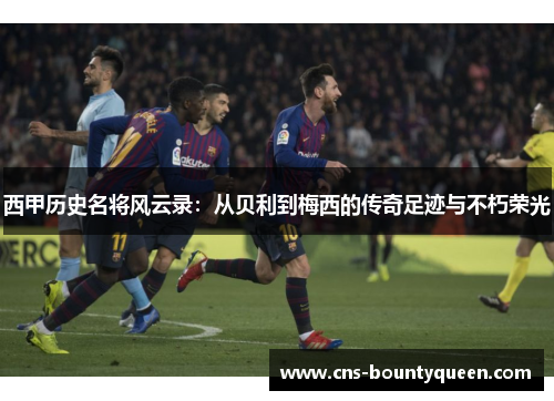 西甲历史名将风云录:从贝利到梅西的传奇足迹与不朽荣光 西甲历史名将风云录:从贝利到梅西的传奇足迹与不朽荣光