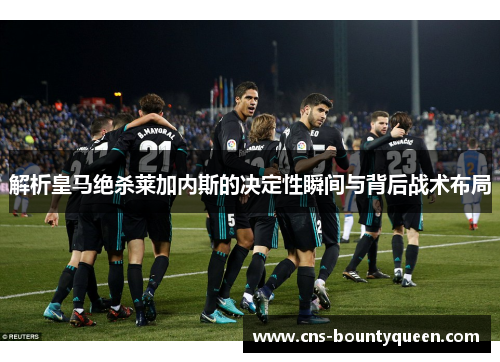 解析皇马绝杀莱加内斯的决定性瞬间与背后战术布局 解析皇马绝杀莱加内斯的决定性瞬间与背后战术布局