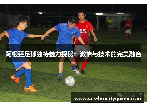 阿根廷足球独特魅力探秘:激情与技术的完美融合 阿根廷足球独特魅力探秘:激情与技术的完美融合