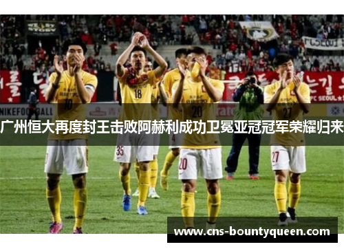 广州恒大再度封王击败阿赫利成功卫冕亚冠冠军荣耀归来