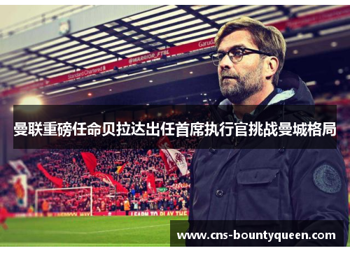 曼联重磅任命贝拉达出任首席执行官挑战曼城格局