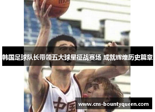韩国足球队长带领五大球星征战赛场 成就辉煌历史篇章 韩国足球队长带领五大球星征战赛场 成就辉煌历史篇章