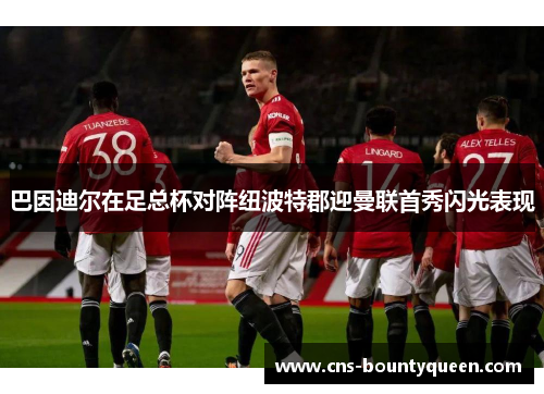 巴因迪尔在足总杯对阵纽波特郡迎曼联首秀闪光表现 巴因迪尔在足总杯对阵纽波特郡迎曼联首秀闪光表现